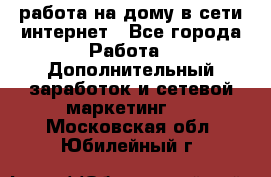 работа на дому в сети интернет - Все города Работа » Дополнительный заработок и сетевой маркетинг   . Московская обл.,Юбилейный г.
